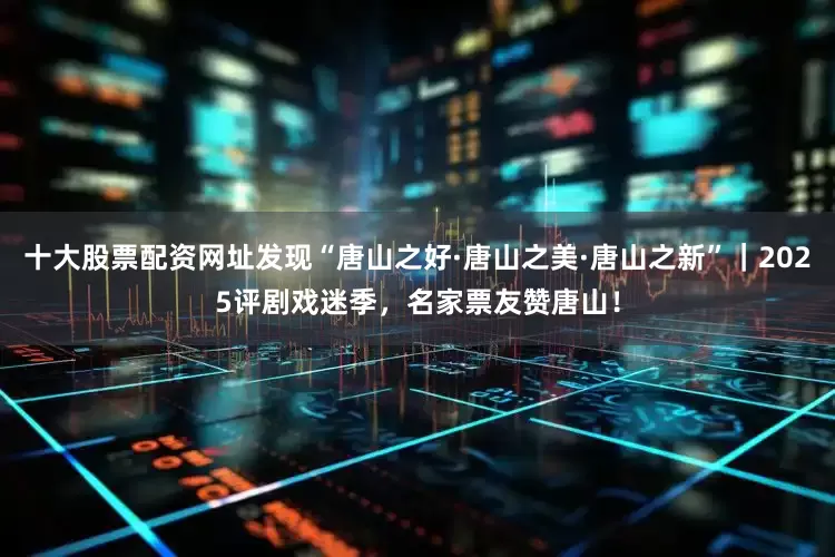 十大股票配资网址发现“唐山之好·唐山之美·唐山之新”｜2025评剧戏迷季，名家票友赞唐山！