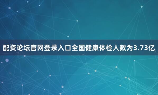 配资论坛官网登录入口全国健康体检人数为3.73亿