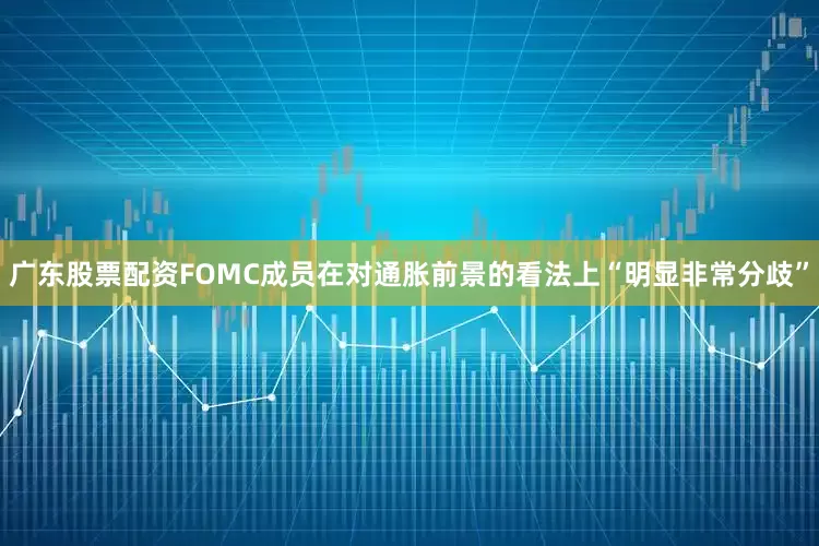 广东股票配资FOMC成员在对通胀前景的看法上“明显非常分歧”