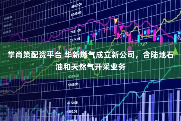 掌尚策配资平台 华新燃气成立新公司，含陆地石油和天然气开采业务