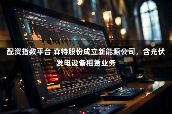 配资指数平台 森特股份成立新能源公司，含光伏发电设备租赁业务