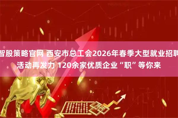 智股策略官网 西安市总工会2026年春季大型就业招聘活动再发力 120余家优质企业“职”等你来