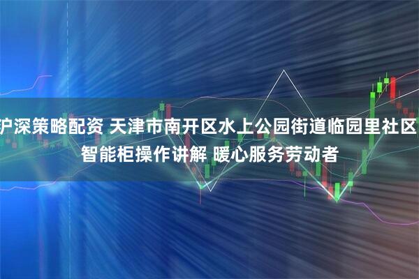沪深策略配资 天津市南开区水上公园街道临园里社区：智能柜操作讲解 暖心服务劳动者