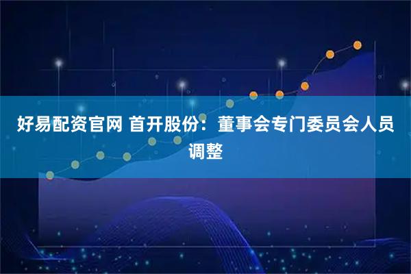 好易配资官网 首开股份：董事会专门委员会人员调整