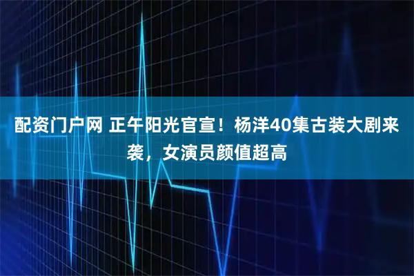 配资门户网 正午阳光官宣！杨洋40集古装大剧来袭，女演员颜值超高