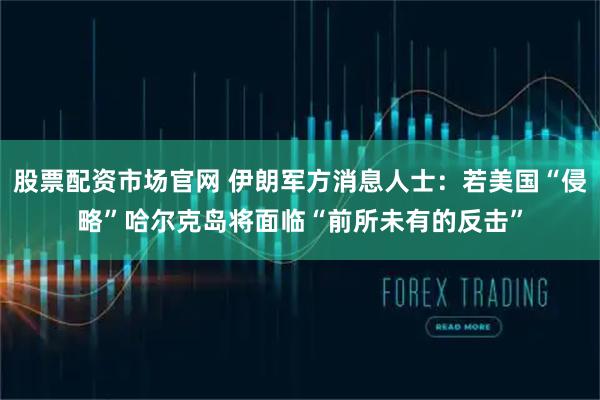 股票配资市场官网 伊朗军方消息人士：若美国“侵略”哈尔克岛将面临“前所未有的反击”