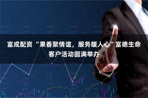 富成配资 “果香聚情谊，服务暖人心”富德生命客户活动圆满举办