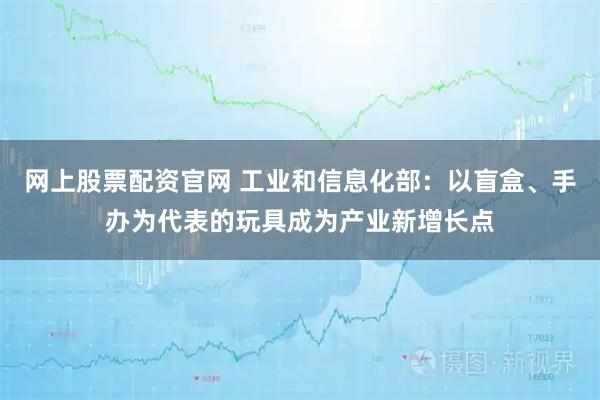 网上股票配资官网 工业和信息化部：以盲盒、手办为代表的玩具成为产业新增长点