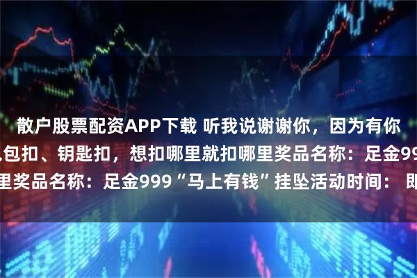 散户股票配资APP下载 听我说谢谢你，因为有你~一礼多用，手机扣、包包扣、钥匙扣，想扣哪里就扣哪里奖品名称：足金999“马上有钱”挂坠活动时间： 即日起