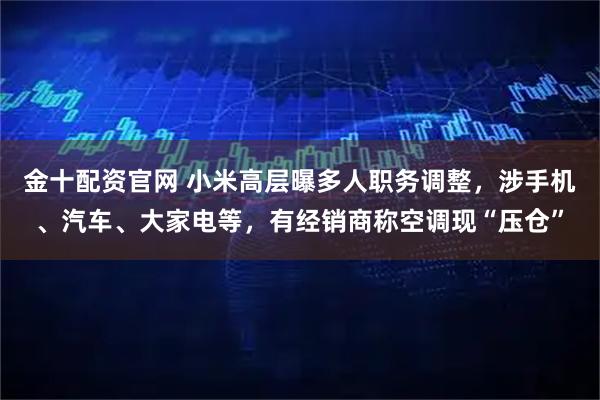 金十配资官网 小米高层曝多人职务调整，涉手机、汽车、大家电等，有经销商称空调现“压仓”