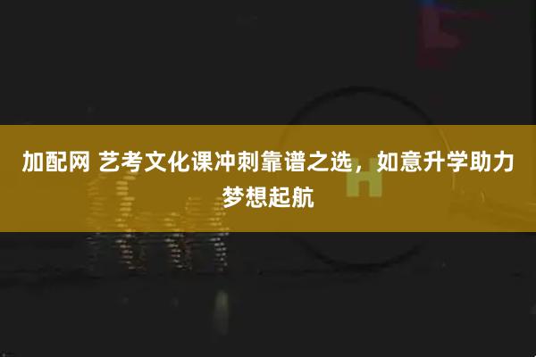 加配网 艺考文化课冲刺靠谱之选，如意升学助力梦想起航