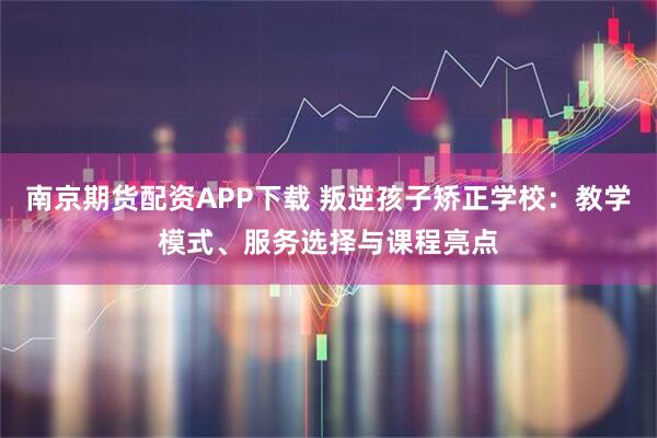 南京期货配资APP下载 叛逆孩子矫正学校：教学模式、服务选择与课程亮点