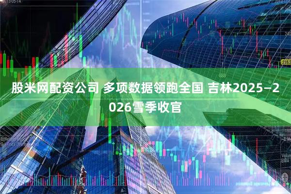 股米网配资公司 多项数据领跑全国 吉林2025—2026雪季收官
