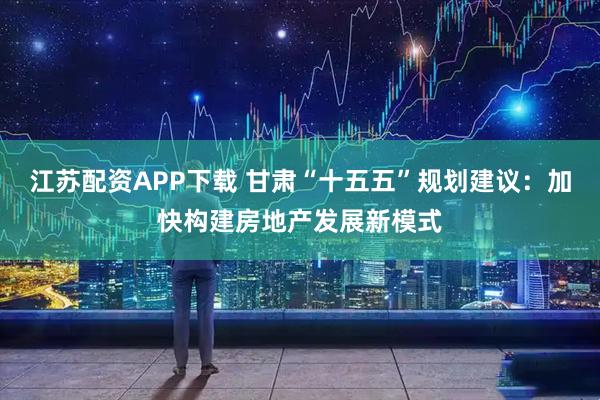 江苏配资APP下载 甘肃“十五五”规划建议:加快构建房地产发展新模式