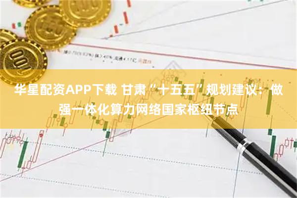 华星配资APP下载 甘肃“十五五”规划建议：做强一体化算力网络国家枢纽节点