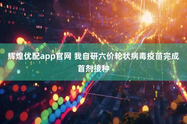 辉煌优配app官网 我自研六价轮状病毒疫苗完成首剂接种