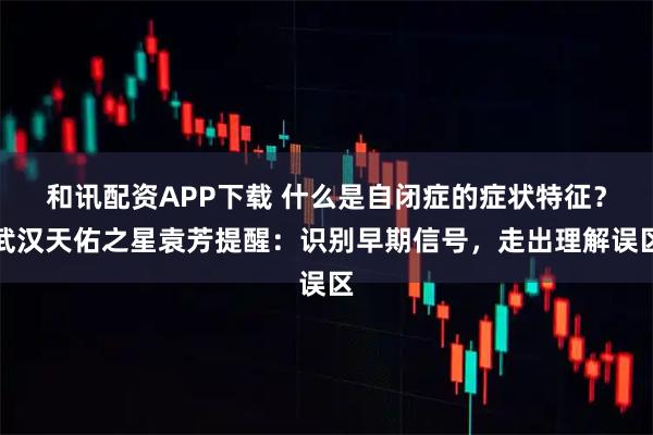 和讯配资APP下载 什么是自闭症的症状特征？武汉天佑之星袁芳提醒：识别早期信号，走出理解误区