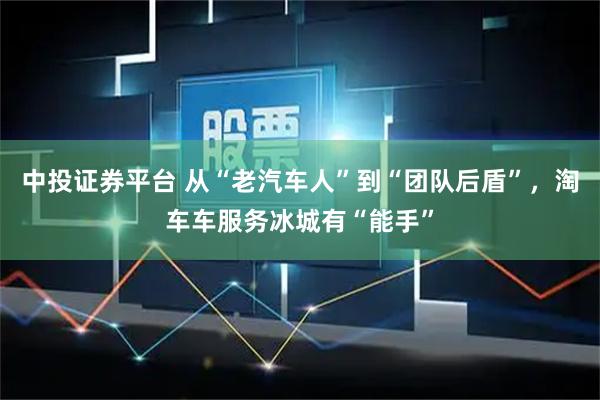 中投证券平台 从“老汽车人”到“团队后盾”，淘车车服务冰城有“能手”