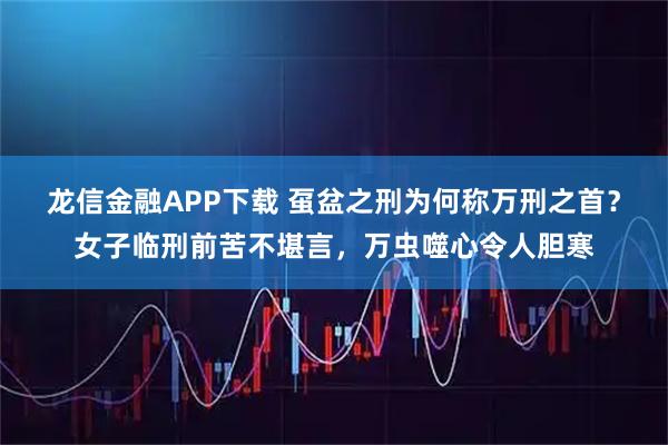 龙信金融APP下载 虿盆之刑为何称万刑之首？女子临刑前苦不堪言，万虫噬心令人胆寒