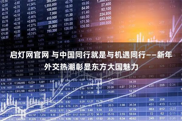 启灯网官网 与中国同行就是与机遇同行——新年外交热潮彰显东方大国魅力