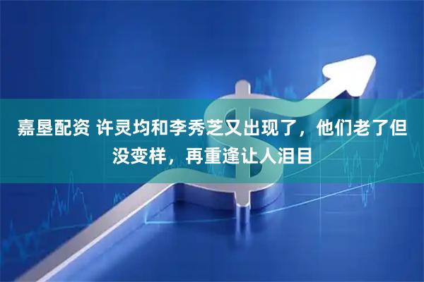 嘉垦配资 许灵均和李秀芝又出现了，他们老了但没变样，再重逢让人泪目