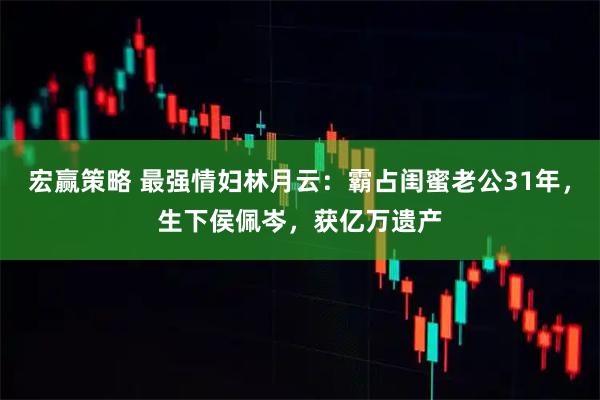 宏赢策略 最强情妇林月云：霸占闺蜜老公31年，生下侯佩岑，获亿万遗产