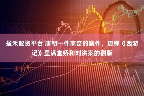 盈禾配资平台 唐朝一件离奇的案件，堪称《西游记》里满堂娇和刘洪案的翻版