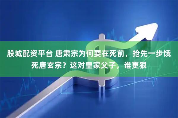 股城配资平台 唐肃宗为何要在死前，抢先一步饿死唐玄宗？这对皇家父子，谁更狠