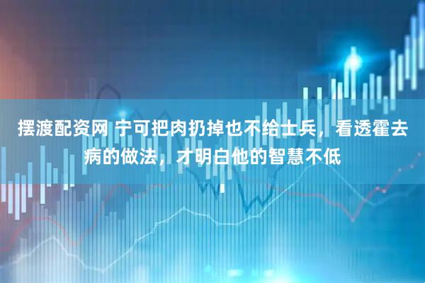 摆渡配资网 宁可把肉扔掉也不给士兵，看透霍去病的做法，才明白他的智慧不低