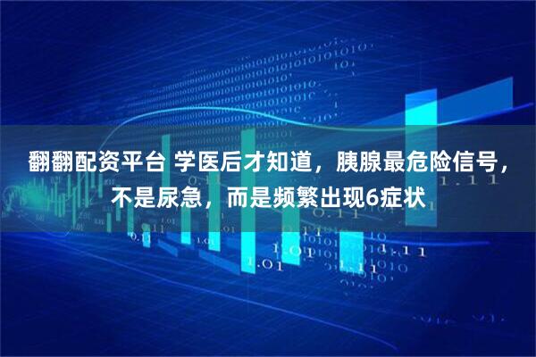 翻翻配资平台 学医后才知道，胰腺最危险信号，不是尿急，而是频繁出现6症状