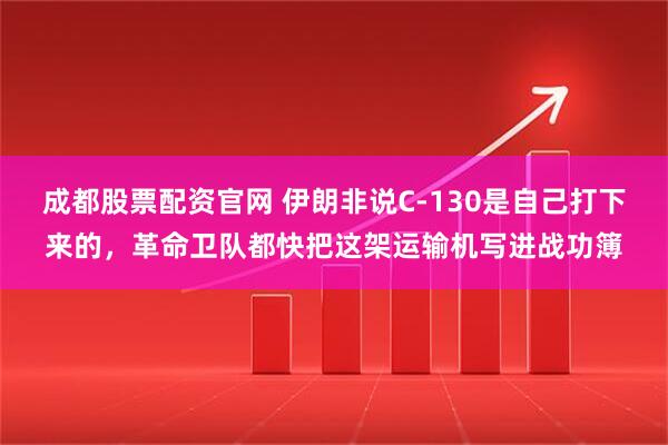 成都股票配资官网 伊朗非说C-130是自己打下来的，革命卫队都快把这架运输机写进战功簿