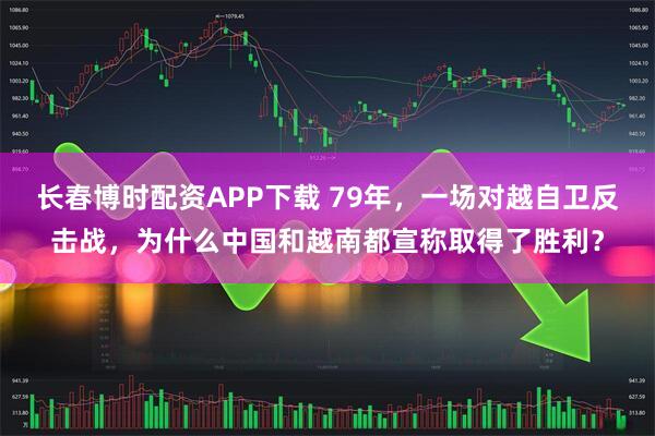 长春博时配资APP下载 79年，一场对越自卫反击战，为什么中国和越南都宣称取得了胜利？