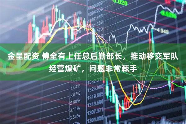金呈配资 傅全有上任总后勤部长，推动移交军队经营煤矿，问题非常棘手