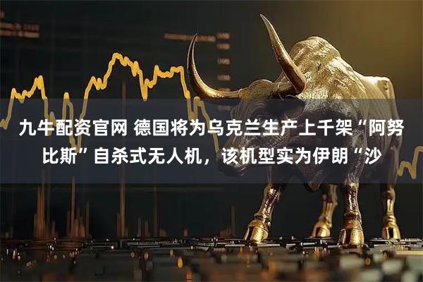 九牛配资官网 德国将为乌克兰生产上千架“阿努比斯”自杀式无人机，该机型实为伊朗“沙