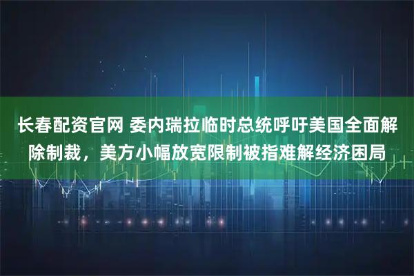 长春配资官网 委内瑞拉临时总统呼吁美国全面解除制裁，美方小幅放宽限制被指难解经济困局