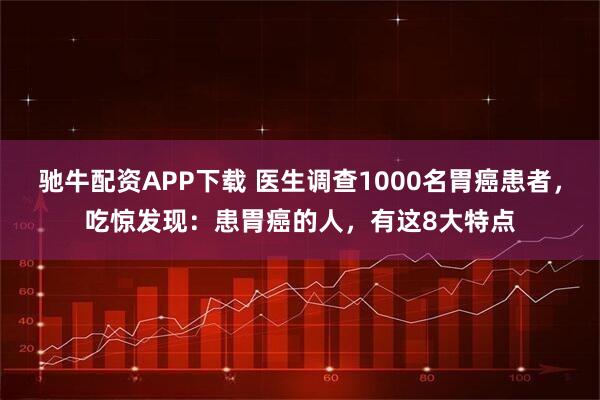 驰牛配资APP下载 医生调查1000名胃癌患者，吃惊发现：患胃癌的人，有这8大特点