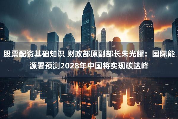 股票配资基础知识 财政部原副部长朱光耀：国际能源署预测2028年中国将实现碳达峰