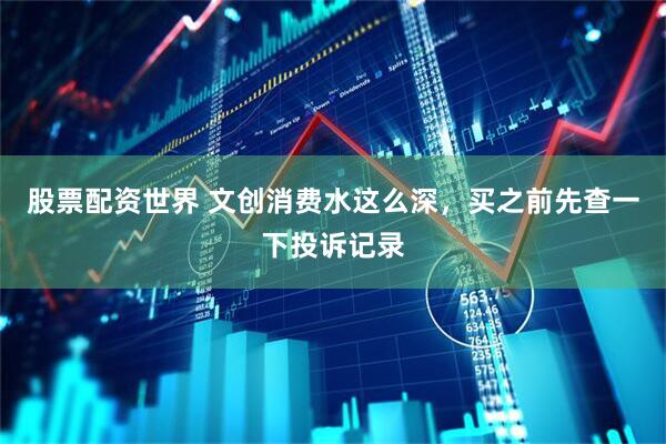 股票配资世界 文创消费水这么深，买之前先查一下投诉记录