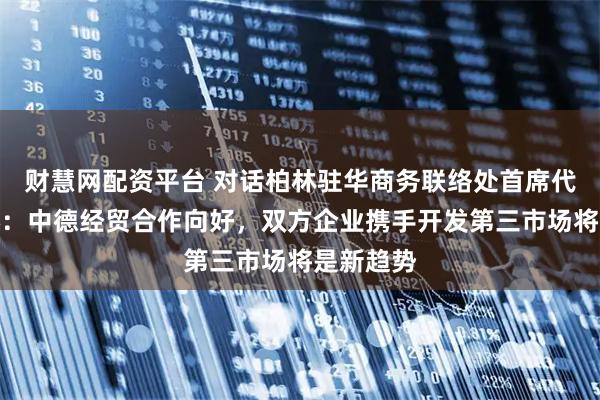 财慧网配资平台 对话柏林驻华商务联络处首席代表李怡燃：中德经贸合作向好，双方企业携手开发第三市场将是新趋势