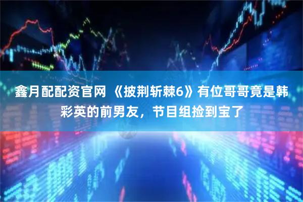 鑫月配配资官网 《披荆斩棘6》有位哥哥竟是韩彩英的前男友，节目组捡到宝了