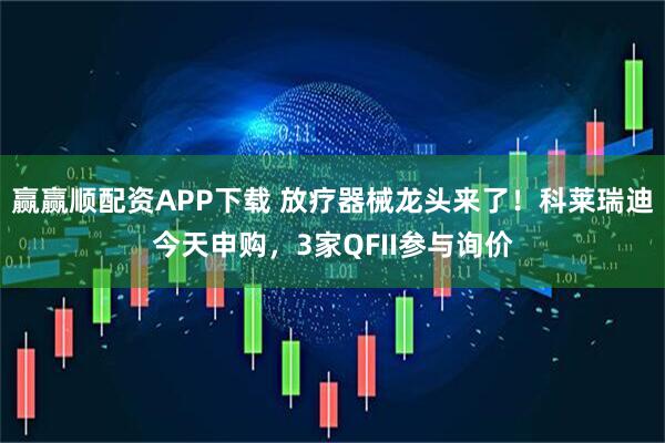 赢赢顺配资APP下载 放疗器械龙头来了！科莱瑞迪今天申购，3家QFII参与询价