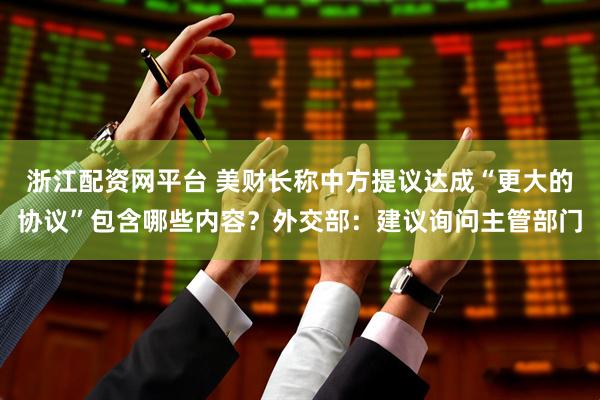 浙江配资网平台 美财长称中方提议达成“更大的协议”包含哪些内容？外交部：建议询问主管部门
