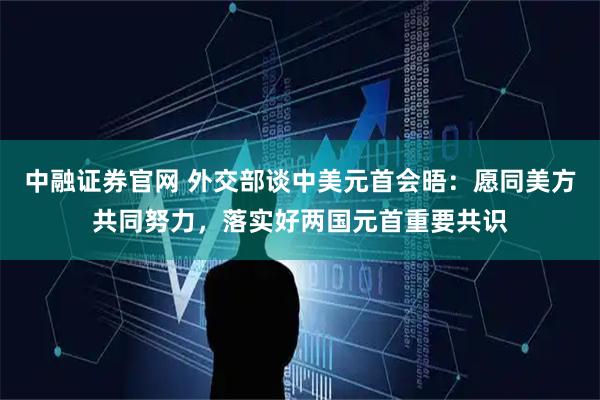 中融证券官网 外交部谈中美元首会晤：愿同美方共同努力，落实好两国元首重要共识
